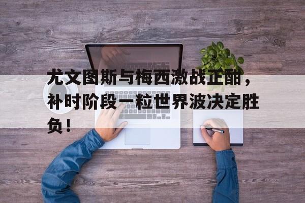 尤文图斯与梅西激战正酣，补时阶段一粒世界波决定胜负！